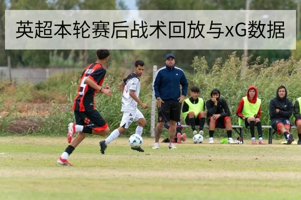 英超本轮赛后战术回放与xG数据