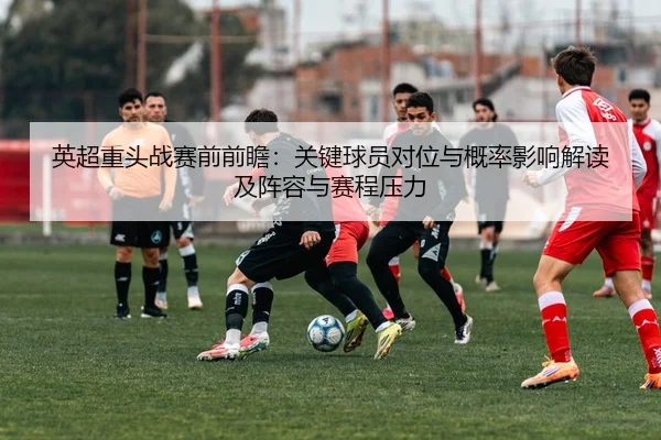 英超重头战赛前前瞻：关键球员对位与概率影响解读及阵容与赛程压力